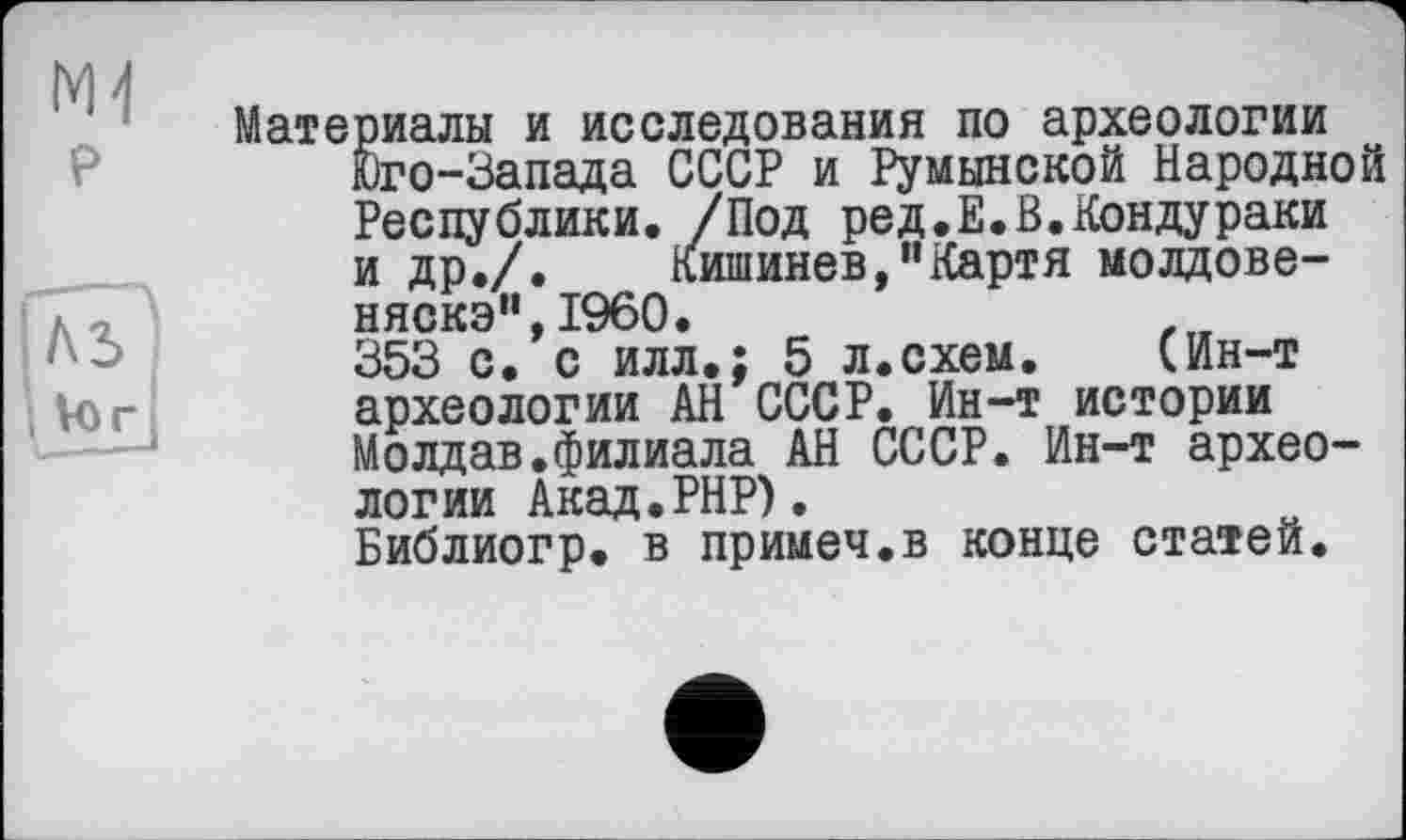 ﻿М4
р
JVo г.
Материалы и исследования по археологии Юго-Запада СССР и Румынской Народной Республики. /Под ред.Е.Н.Кондураки и др./. Кишинев,"Картя молдовеняска", I960.
353 с. с илл.; 5 л.схем. (Ин-т археологии АН СССР. Ин-т истории Moлдав.филиала АН СССР. Ин-т археологии Акад.РНР).
Библиогр. в примеч.в конце статей.